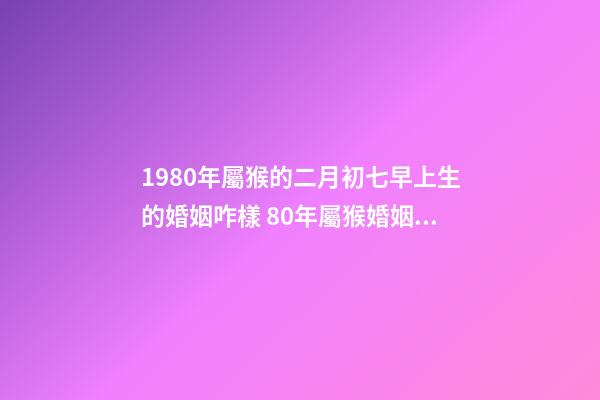 1980年屬猴的二月初七早上生的婚姻咋樣 80年屬猴婚姻狀況，屬猴80年離婚后還有婚姻嗎-第1張-觀點-玄機派